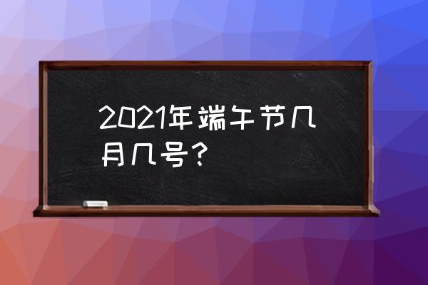 今年的端午节是在哪一天 2021年端午节几月几号？