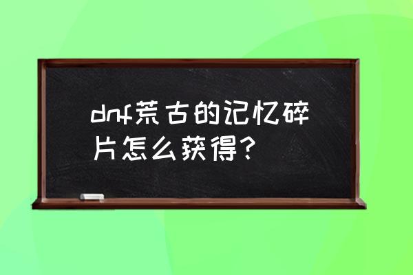 2021荒古的记忆碎片 dnf荒古的记忆碎片怎么获得？