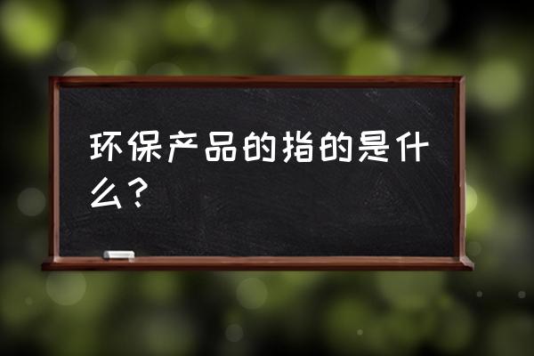 环保概念产品 环保产品的指的是什么？