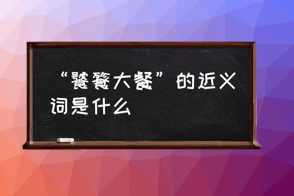 饕餮大餐指什么 “饕餮大餐”的近义词是什么