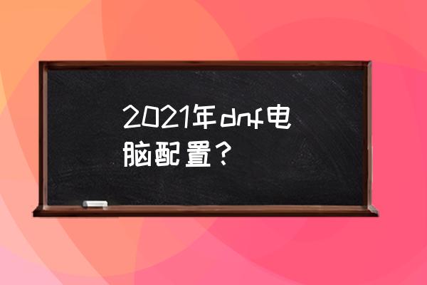 dnf电脑配置要求2021 2021年dnf电脑配置？