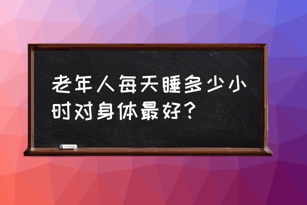 老年人睡眠几个小时为正常 老年人每天睡多少小时对身体最好？