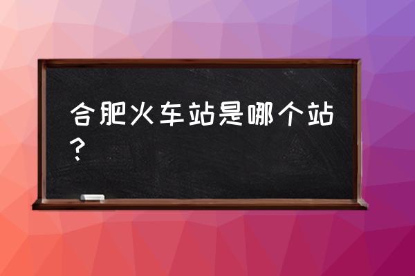 合肥火车站是哪个站 合肥火车站是哪个站？