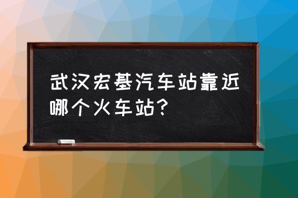 宏基客运站离哪个火车站近 武汉宏基汽车站靠近哪个火车站？