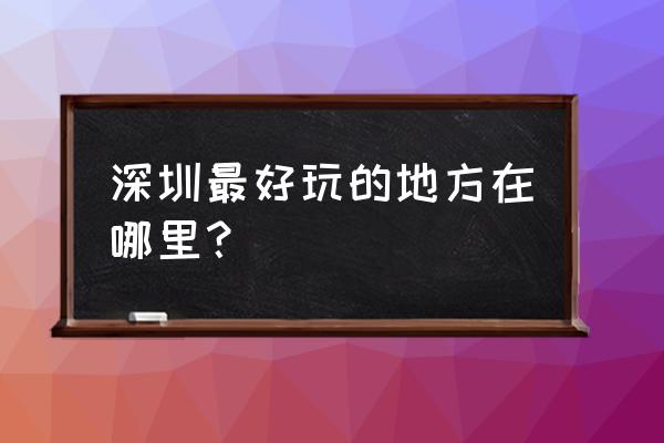 深圳那里好的地方 深圳最好玩的地方在哪里？