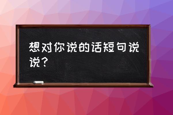 想对你说的话短句说说 想对你说的话短句说说？