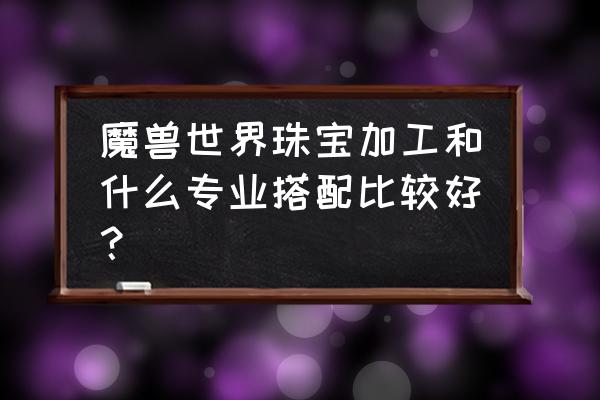 魔兽珠宝加工专业 魔兽世界珠宝加工和什么专业搭配比较好？