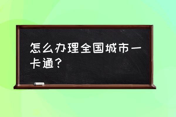 城市一卡通怎么办理 怎么办理全国城市一卡通？