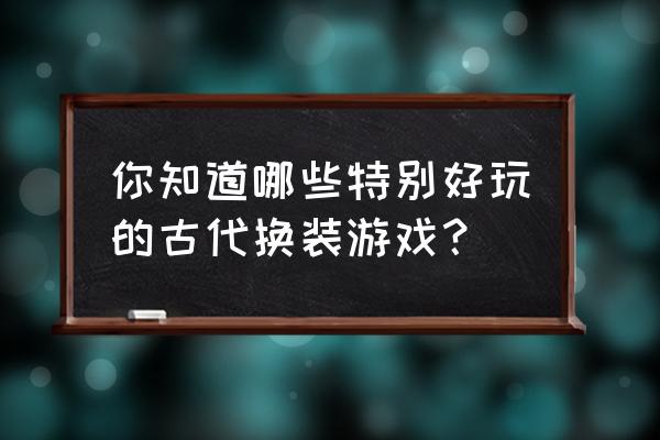 古代换装游戏全部 你知道哪些特别好玩的古代换装游戏？