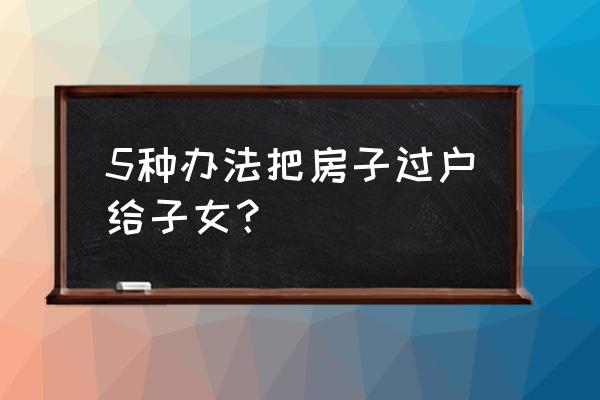 房屋过户给子女 5种办法把房子过户给子女？