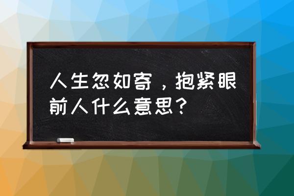 人生忽如寄抱紧眼前人 人生忽如寄，抱紧眼前人什么意思？