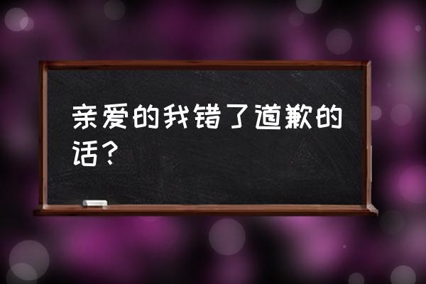 我错了对不起宝贝句话 亲爱的我错了道歉的话？