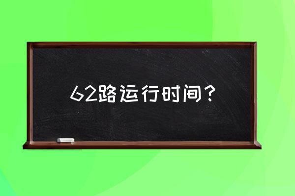 62路时刻表明细 62路运行时间？