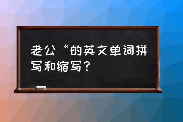 老公英文缩写 老公“的英文单词拼写和缩写？