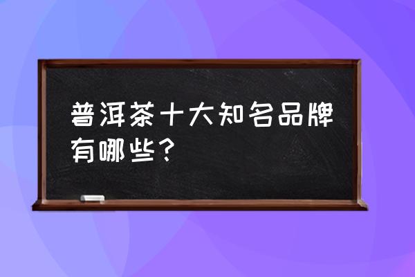 普洱茶十大品牌之首 普洱茶十大知名品牌有哪些？