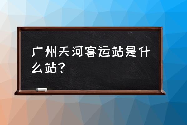 广州天河客运站是哪个站 广州天河客运站是什么站？