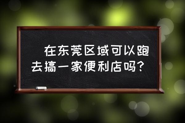 东莞便利店转让 ​在东莞区域可以跑去搞一家便利店吗？