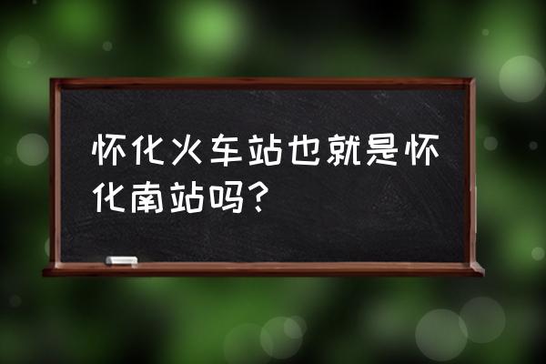 怀化南站和怀化站在一起吗 怀化火车站也就是怀化南站吗？