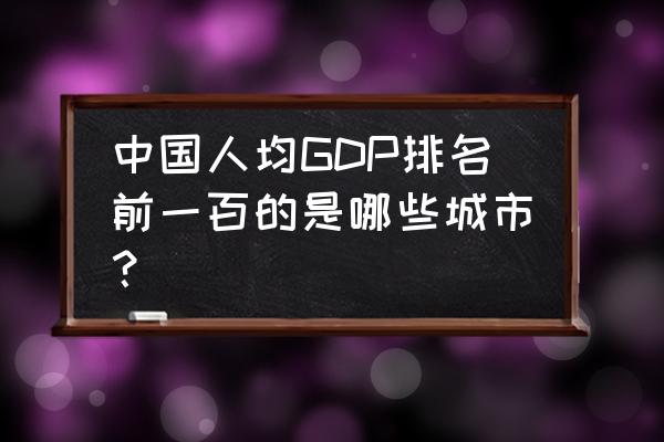 全国人均gdp排名 中国人均GDP排名前一百的是哪些城市？