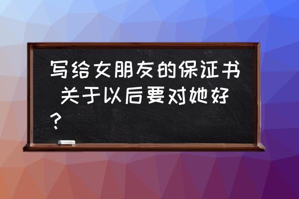 保证书500字说话 写给女朋友的保证书 关于以后要对她好？