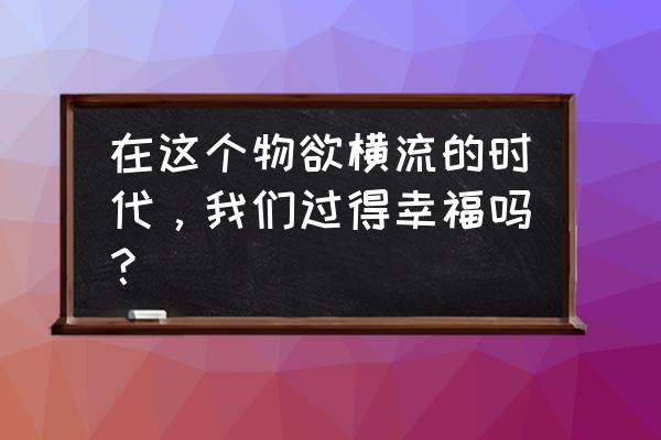 在这物质横流的年代 在这个物欲横流的时代，我们过得幸福吗？