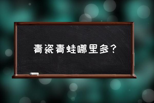 青蛙瓷器哪里多2020 青瓷青蛙哪里多？