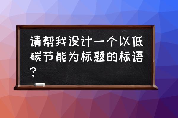 绿色低碳节能环保的标语 请帮我设计一个以低碳节能为标题的标语？