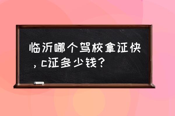 正直驾校学车多少钱 临沂哪个驾校拿证快，c证多少钱？