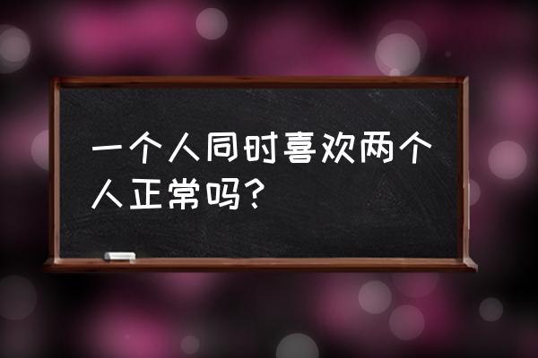 同时喜欢两个人正常吗 一个人同时喜欢两个人正常吗？