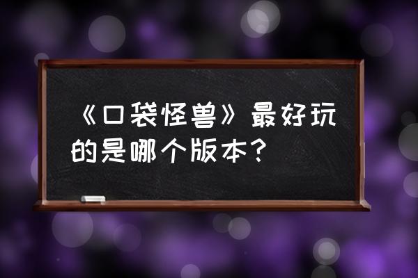 口袋怪兽哪个版本有意思 《口袋怪兽》最好玩的是哪个版本？