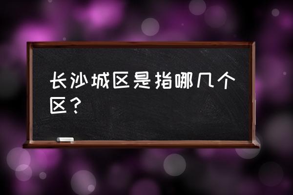 湖南长沙有什么区 长沙城区是指哪几个区？