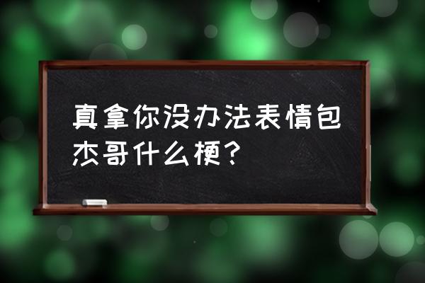 真拿你没办法杰哥表情包 真拿你没办法表情包杰哥什么梗？