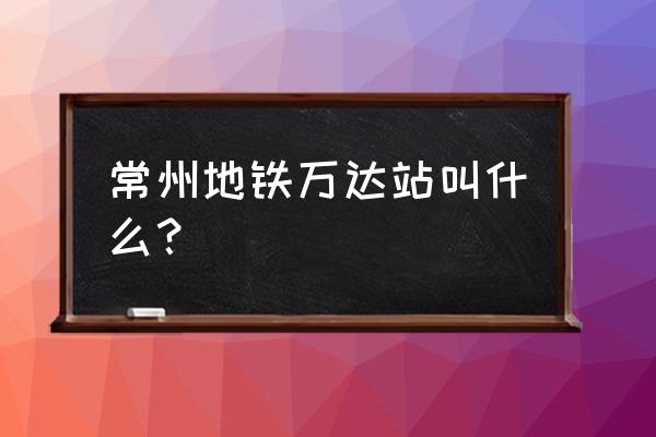 2020年常州地铁1号路线 常州地铁万达站叫什么？