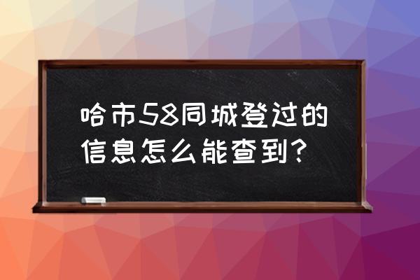 58同城哈尔滨 哈市58同城登过的信息怎么能查到？