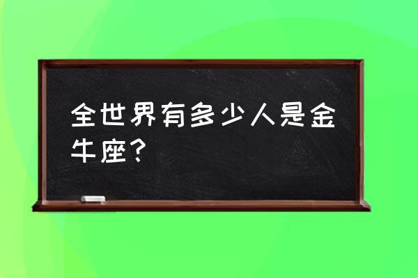 我恨金牛座座有多少万人 全世界有多少人是金牛座？