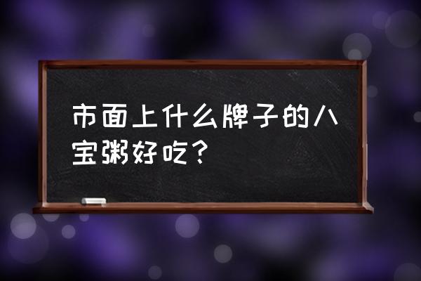 八宝粥有哪些品牌全部 市面上什么牌子的八宝粥好吃？