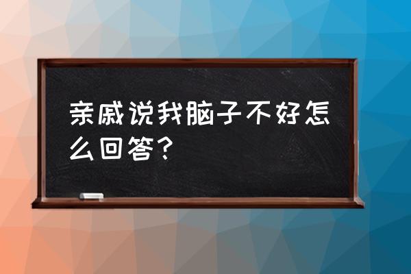 我只是脑子不好 亲戚说我脑子不好怎么回答？