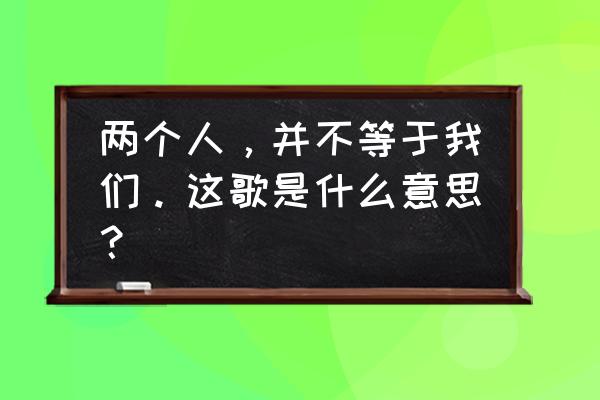 两个人并不等于我们 两个人，并不等于我们。这歌是什么意思？