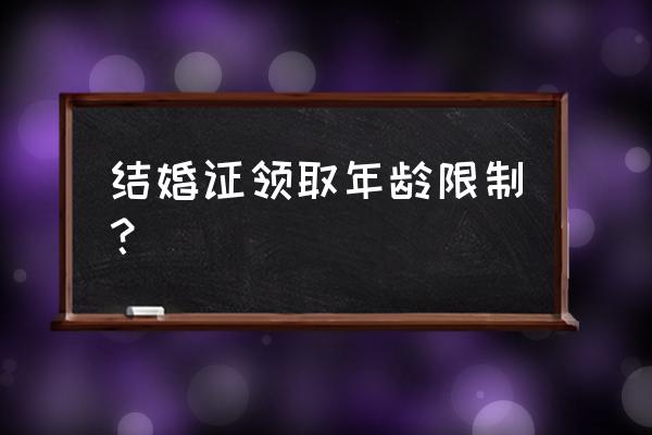 办理结婚证年龄 结婚证领取年龄限制？