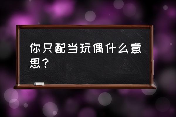 不配做你的玩偶 你只配当玩偶什么意思？