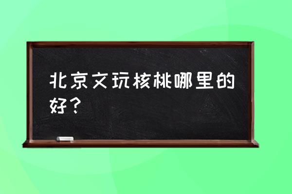 北京文博会详细地址 北京文玩核桃哪里的好？