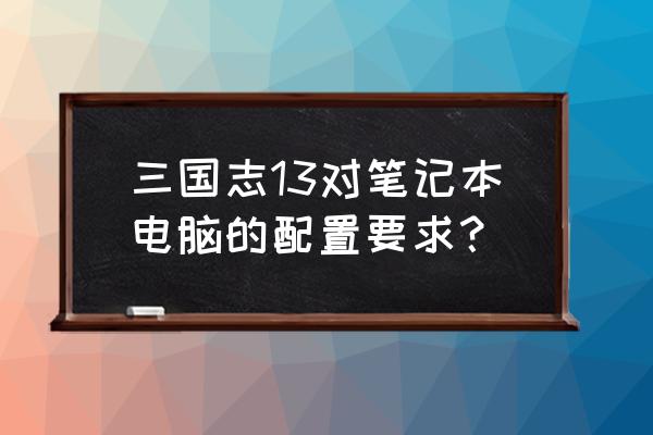 三国志13威力加强版配置 三国志13对笔记本电脑的配置要求？