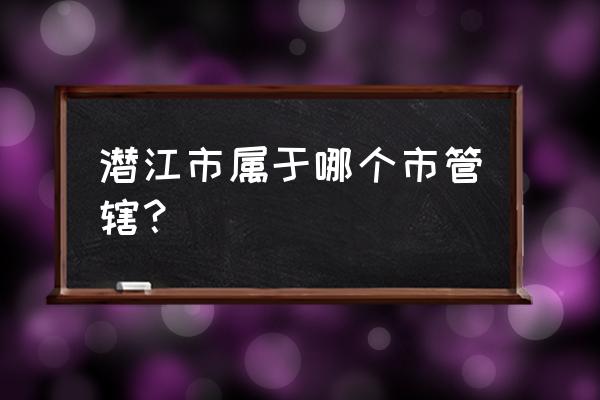 潜江市属于哪个市管辖 潜江市属于哪个市管辖？