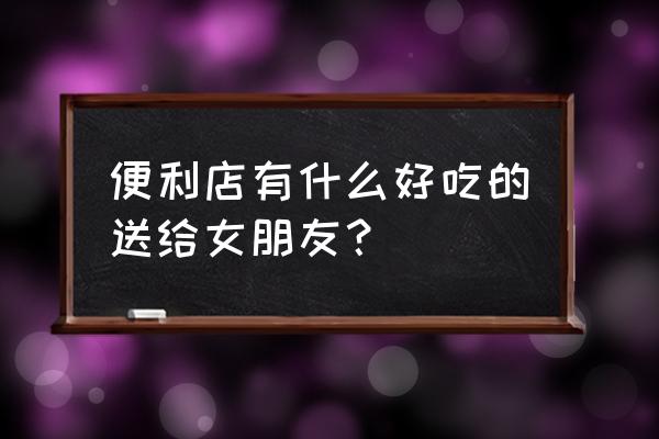 快客便利店有什么好吃的 便利店有什么好吃的送给女朋友？