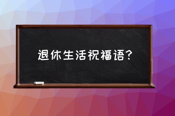 退休祝福语10个字 退休生活祝福语？