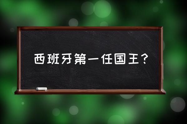 西班牙最出名的国王 西班牙第一任国王？