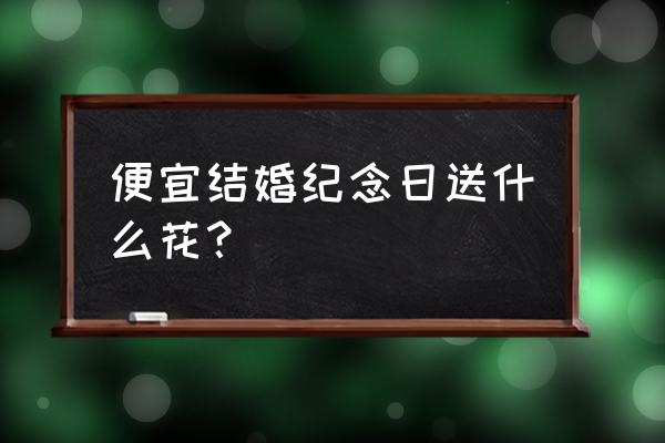 结婚纪念日适合送什么花 便宜结婚纪念日送什么花？