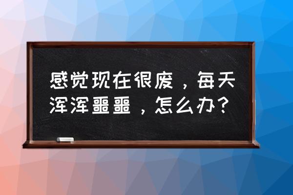 感觉每天过得浑浑噩噩 感觉现在很废，每天浑浑噩噩，怎么办？