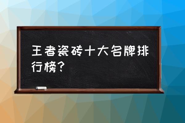 王者陶瓷十大名牌 王者瓷砖十大名牌排行榜？