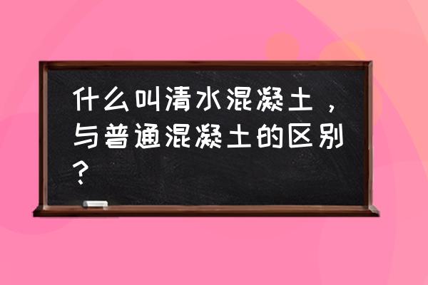 清水混凝土和普通混凝土 什么叫清水混凝土，与普通混凝土的区别？